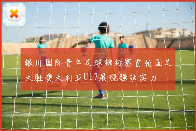 银川国际青年足球锦标赛首轮国足大胜澳大利亚U17展现强劲实力