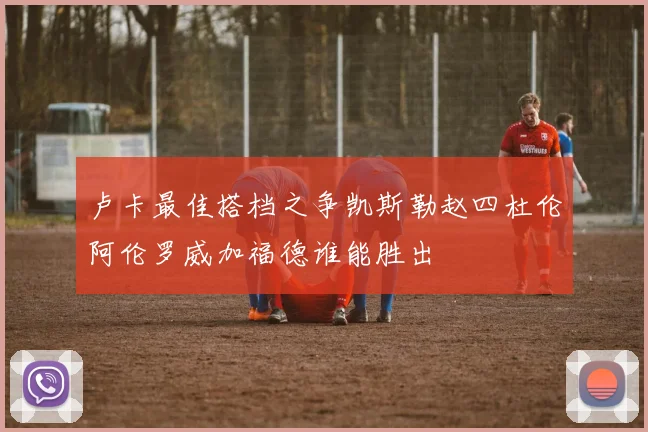 卢卡最佳搭档之争凯斯勒赵四杜伦阿伦罗威加福德谁能胜出