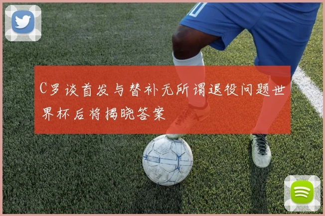 C罗谈首发与替补无所谓退役问题世界杯后将揭晓答案