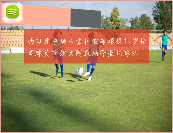 西班牙中场卡索拉宣布退役41岁传奇球员曾效力阿森纳等豪门球队