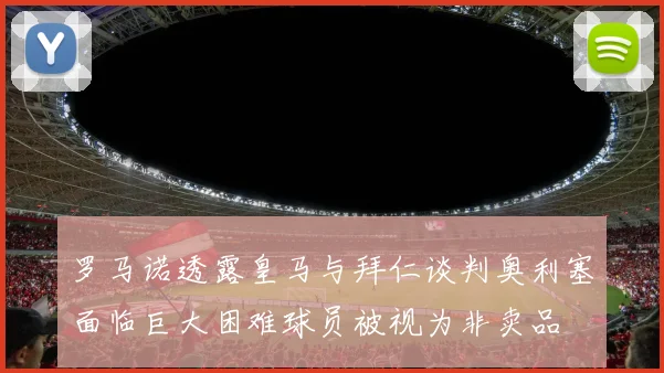 罗马诺透露皇马与拜仁谈判奥利塞面临巨大困难球员被视为非卖品