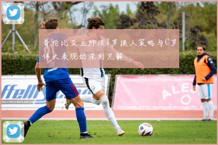 哥伦比亚主帅谈J罗换人策略与C罗伟大表现的深刻见解