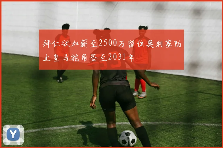 拜仁欲加薪至2500万留住奥利塞防止皇马挖角签至2031年