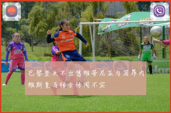 巴黎坚决不出售维蒂尼亚与若昂内维斯皇马转会传闻不实