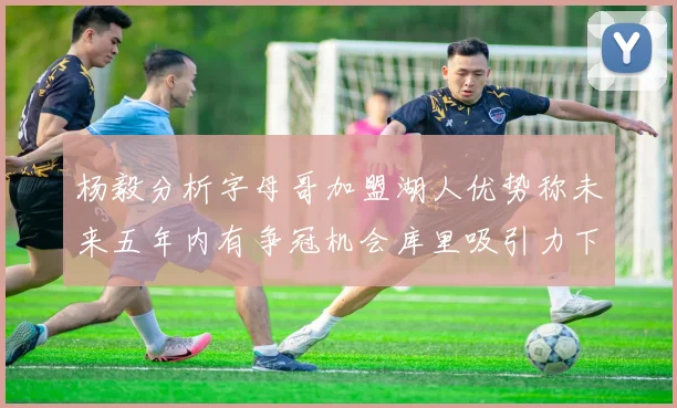 杨毅分析字母哥加盟湖人优势称未来五年内有争冠机会库里吸引力下降