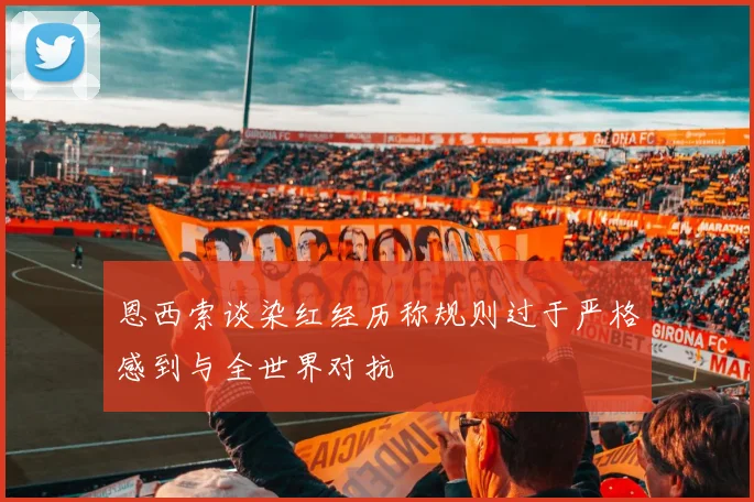 恩西索谈染红经历称规则过于严格感到与全世界对抗