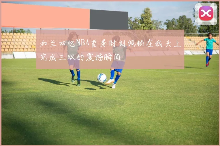 加兰回忆NBA首秀时刻佩顿在我头上完成三双的震撼瞬间