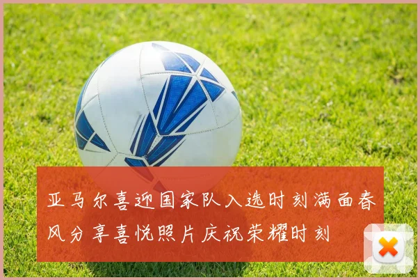 亚马尔喜迎国家队入选时刻满面春风分享喜悦照片庆祝荣耀时刻