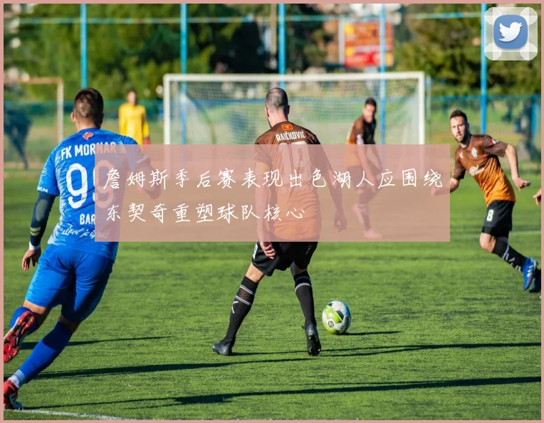 詹姆斯季后赛表现出色湖人应围绕东契奇重塑球队核心