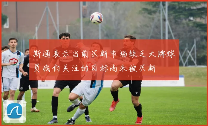 斯通表示当前买断市场缺乏大牌球员我们关注的目标尚未被买断