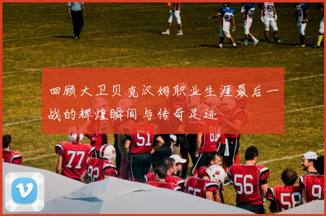回顾大卫贝克汉姆职业生涯最后一战的辉煌瞬间与传奇足迹