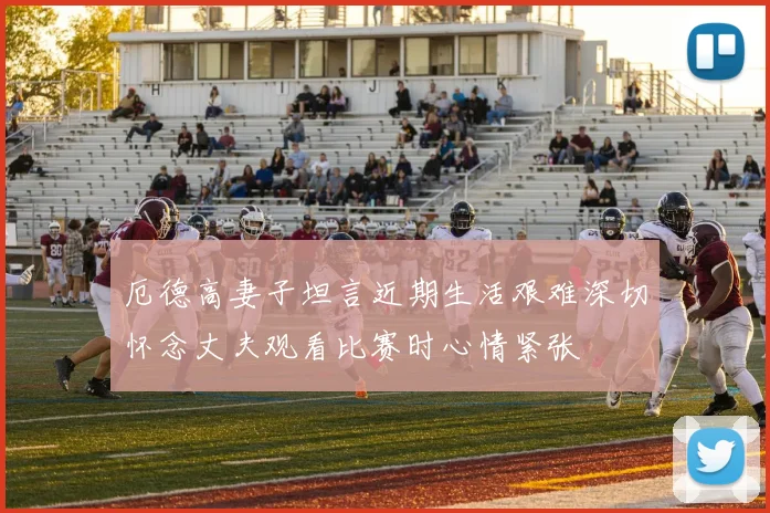 厄德高妻子坦言近期生活艰难深切怀念丈夫观看比赛时心情紧张