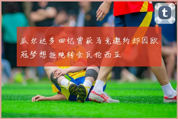 瓜尔达多回忆曾获马竞邀约却因欧冠梦想拒绝转会瓦伦西亚