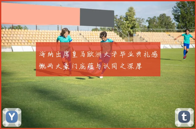 海纳出席皇马欧洲大学毕业典礼感慨两大豪门底蕴与认同之深厚