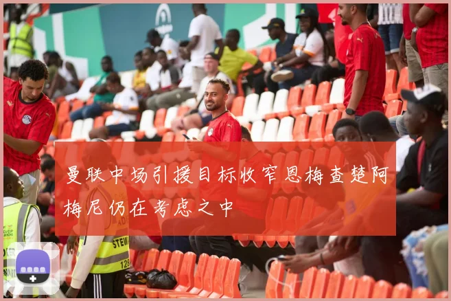 曼联中场引援目标收窄恩梅查楚阿梅尼仍在考虑之中