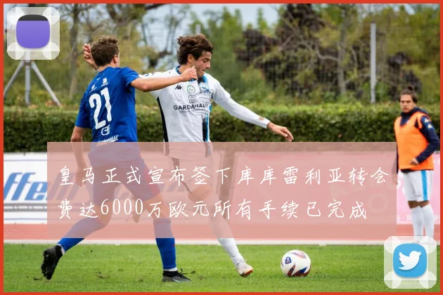 皇马正式宣布签下库库雷利亚转会费达6000万欧元所有手续已完成