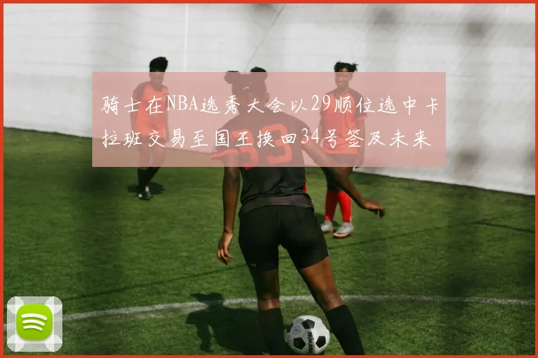 骑士在NBA选秀大会以29顺位选中卡拉班交易至国王换回34号签及未来一轮选秀权